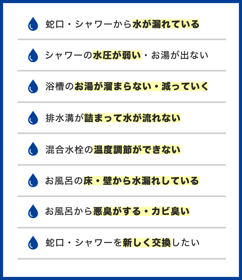 お風呂のトラブル事例一覧。蛇口・シャワーから水が漏れている、水圧が弱い、お湯が溜まらない、排水溝が詰まって水が流れない、温度調節ができない、床・壁から水漏れ、悪臭・カビ臭い、蛇口・シャワーを交換したい
