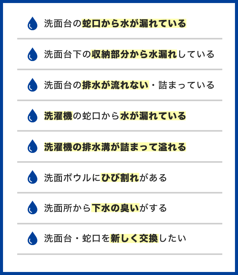 洗面所のトラブル事例一覧。洗面台の蛇口から水が漏れている、洗面台下の収納部分から水漏れ、排水が流れない・詰まっている、洗濯機の蛇口から水が漏れている、洗濯機の排水溝が詰まって溢れる、洗面ボウルにひび割れ、下水の臭い、洗面台・蛇口を交換したい