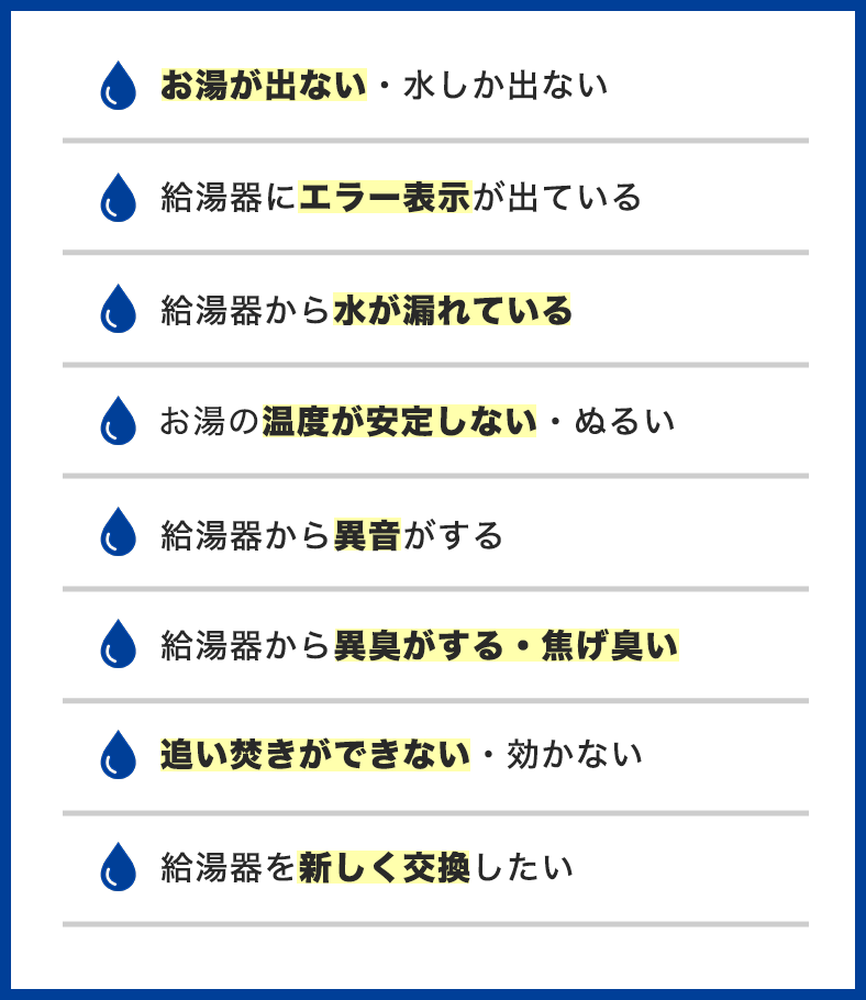 給湯器のトラブル事例一覧。お湯が出ない・水しか出ない、給湯器にエラー表示が出ている、給湯器から水が漏れている、お湯の温度が安定しない・ぬるい、給湯器から異音がする、給湯器から異臭・焦げ臭い、追い焚きができない・効かない、給湯器を交換したい