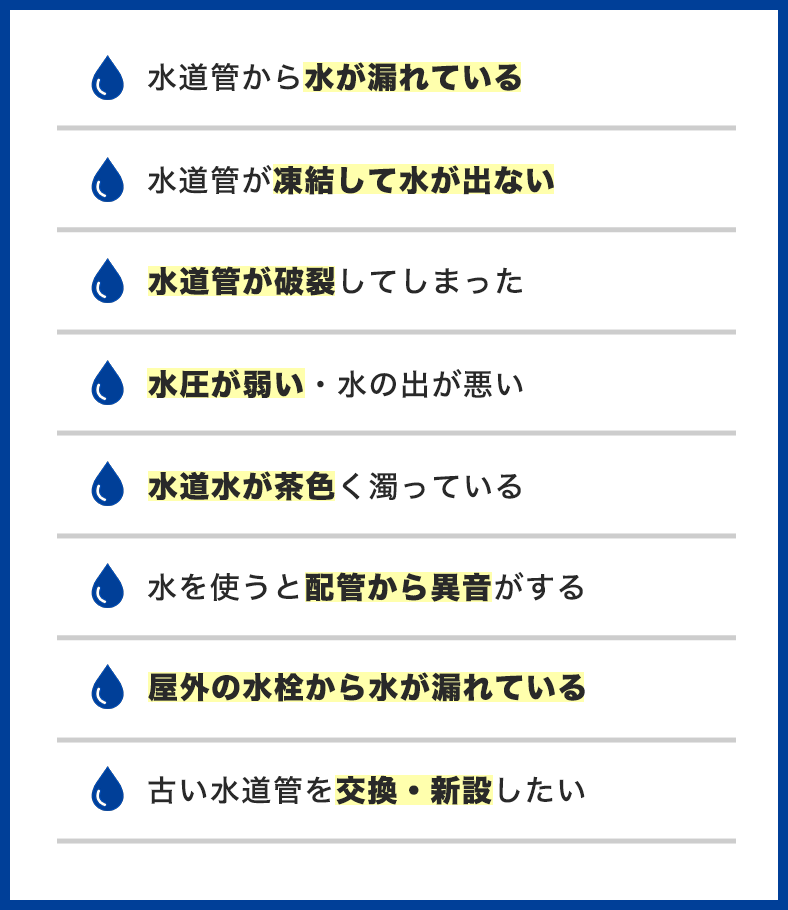 水道管のトラブル事例一覧。水道管から水が漏れている、水道管が凍結して水が出ない、水道管が破裂してしまった、水圧が弱い・水の出が悪い、水道水が茶色く濁っている、水を使うと配管から異音がする、屋外の水栓から水が漏れている、古い水道管を交換・新設したい