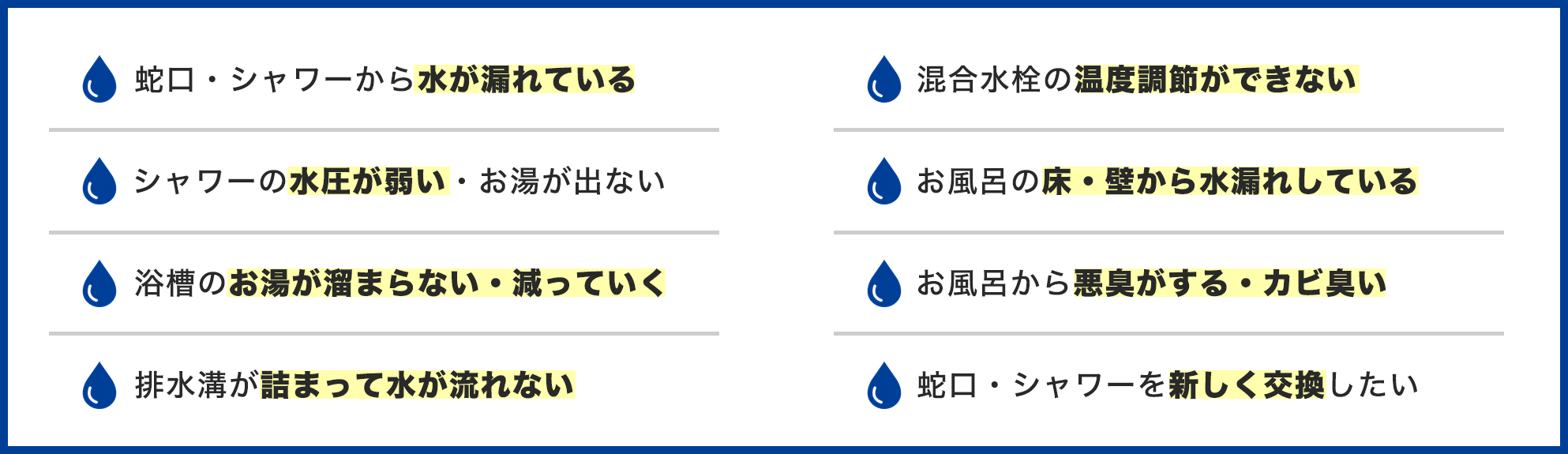 お風呂のトラブル事例一覧。蛇口・シャワーから水が漏れている、水圧が弱い、お湯が溜まらない、排水溝が詰まって水が流れない、温度調節ができない、床・壁から水漏れ、悪臭・カビ臭い、蛇口・シャワーを交換したい