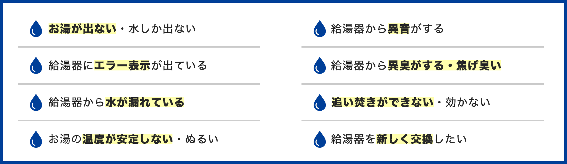 給湯器のトラブル事例一覧。お湯が出ない・水しか出ない、給湯器にエラー表示が出ている、給湯器から水が漏れている、お湯の温度が安定しない・ぬるい、給湯器から異音がする、給湯器から異臭・焦げ臭い、追い焚きができない・効かない、給湯器を交換したい