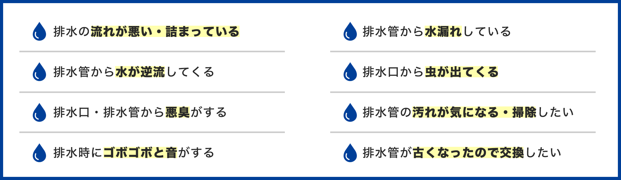 排水管のトラブル事例一覧。排水の流れが悪い・詰まっている、排水管から水が逆流してくる、排水口・排水管から悪臭がする、排水時にゴボゴボと音がする、排水管から水漏れしている、排水口から虫が出てくる、排水管の汚れが気になる・掃除したい、排水管が古くなったので交換したい