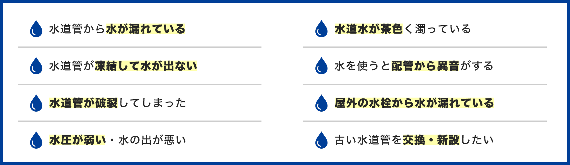水道管のトラブル事例一覧。水道管から水が漏れている、水道管が凍結して水が出ない、水道管が破裂してしまった、水圧が弱い・水の出が悪い、水道水が茶色く濁っている、水を使うと配管から異音がする、屋外の水栓から水が漏れている、古い水道管を交換・新設したい